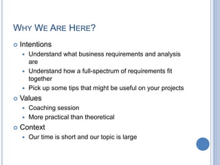 WHY WE ARE HERE?
 Intentions
 Understand what business requirements and analysis
are
 Understand how a full-spectrum of requirements fit
together
 Pick up some tips that might be useful on your projects
 Values
 Coaching session
 More practical than theoretical
 Context
 Our time is short and our topic is large
 