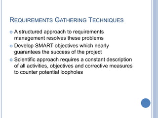 REQUIREMENTS GATHERING TECHNIQUES
 A structured approach to requirements
management resolves these problems
 Develop SMART objectives which nearly
guarantees the success of the project
 Scientific approach requires a constant description
of all activities, objectives and corrective measures
to counter potential loopholes
 