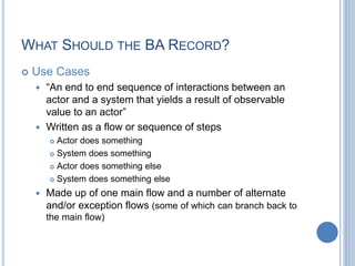 WHAT SHOULD THE BA RECORD?
 Use Cases
 “An end to end sequence of interactions between an
actor and a system that yields a result of observable
value to an actor”
 Written as a flow or sequence of steps
 Actor does something
 System does something
 Actor does something else
 System does something else
 Made up of one main flow and a number of alternate
and/or exception flows (some of which can branch back to
the main flow)
 