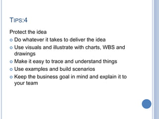 TIPS:4
Protect the idea
 Do whatever it takes to deliver the idea
 Use visuals and illustrate with charts, WBS and
drawings
 Make it easy to trace and understand things
 Use examples and build scenarios
 Keep the business goal in mind and explain it to
your team
 