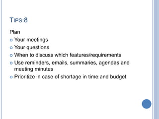 TIPS:8
Plan
 Your meetings
 Your questions
 When to discuss which features/requirements
 Use reminders, emails, summaries, agendas and
meeting minutes
 Prioritize in case of shortage in time and budget
 