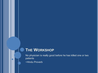 THE WORKSHOP
No physician is really good before he has killed one or two
patients
~Hindu Proverb
 