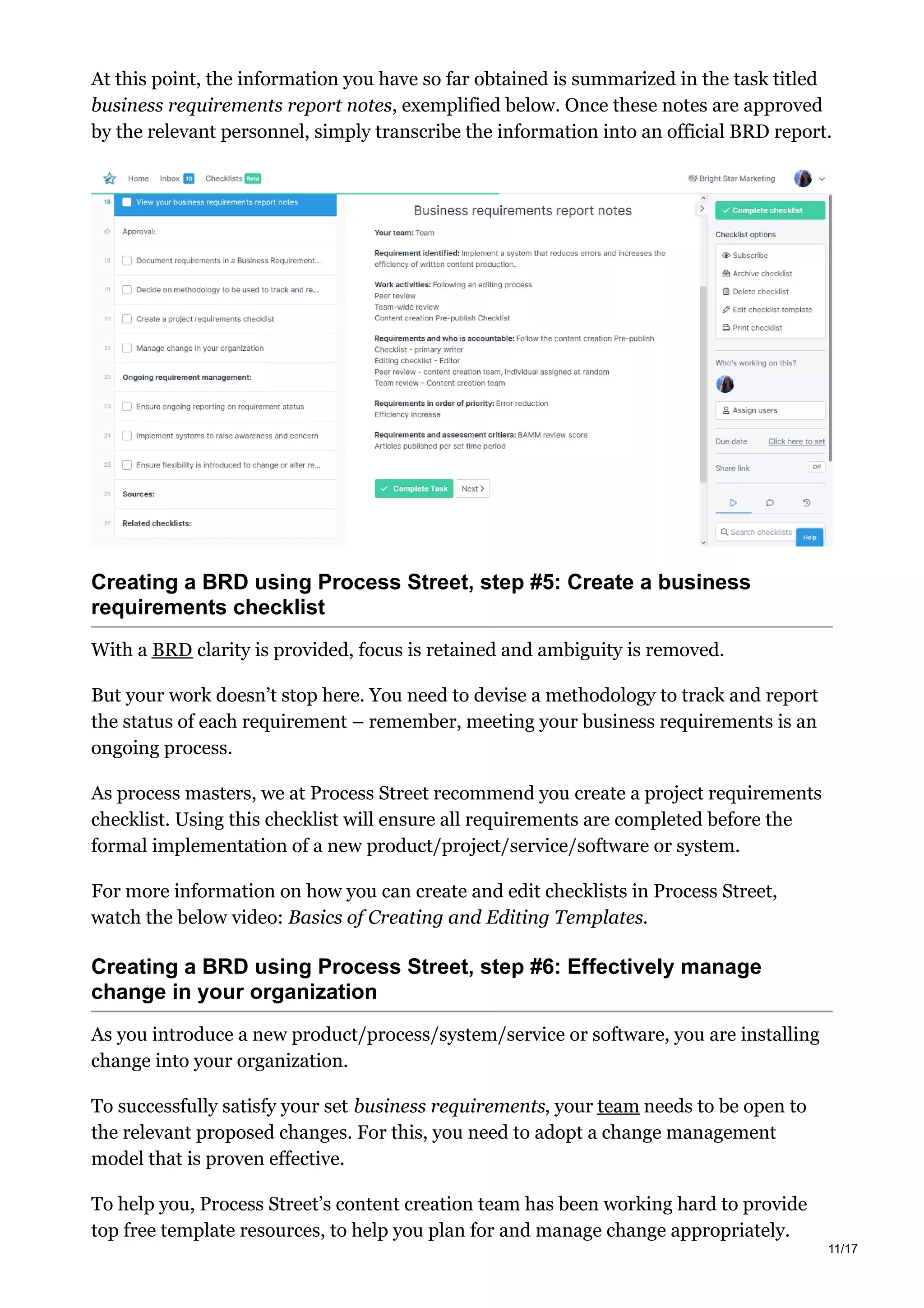 At this point, the information you have so far obtained is summarized in the task titled
business requirements report notes, exemplified below. Once these notes are approved
by the relevant personnel, simply transcribe the information into an official BRD report.
Creating a BRD using Process Street, step #5: Create a business
requirements checklist
With a BRD clarity is provided, focus is retained and ambiguity is removed.
But your work doesn’t stop here. You need to devise a methodology to track and report
the status of each requirement – remember, meeting your business requirements is an
ongoing process.
As process masters, we at Process Street recommend you create a project requirements
checklist. Using this checklist will ensure all requirements are completed before the
formal implementation of a new product/project/service/software or system.
For more information on how you can create and edit checklists in Process Street,
watch the below video: Basics of Creating and Editing Templates.
Creating a BRD using Process Street, step #6: Effectively manage
change in your organization
As you introduce a new product/process/system/service or software, you are installing
change into your organization.
To successfully satisfy your set business requirements, your team needs to be open to
the relevant proposed changes. For this, you need to adopt a change management
model that is proven effective.
To help you, Process Street’s content creation team has been working hard to provide
top free template resources, to help you plan for and manage change appropriately.
11/17
 