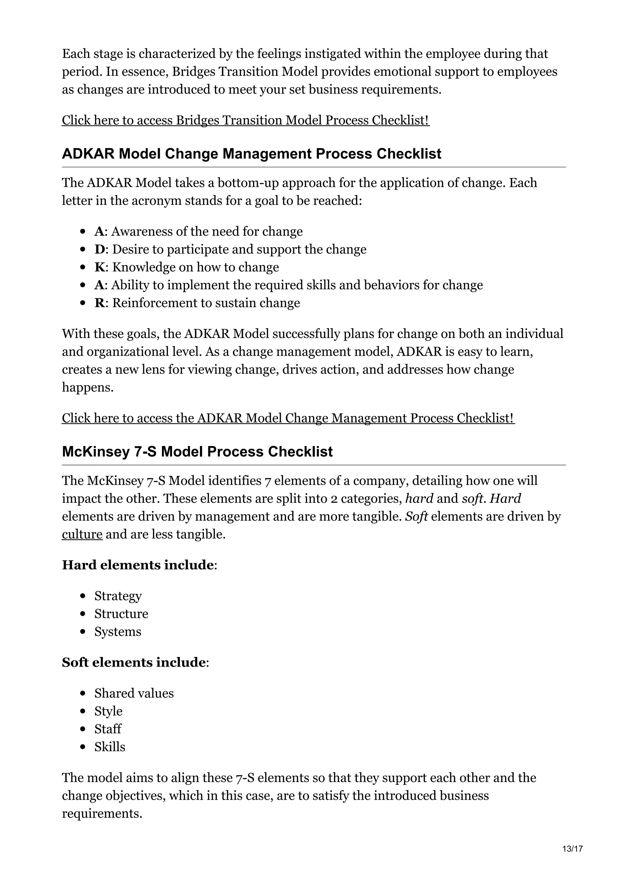 Each stage is characterized by the feelings instigated within the employee during that
period. In essence, Bridges Transition Model provides emotional support to employees
as changes are introduced to meet your set business requirements.
Click here to access Bridges Transition Model Process Checklist!
ADKAR Model Change Management Process Checklist
The ADKAR Model takes a bottom-up approach for the application of change. Each
letter in the acronym stands for a goal to be reached:
A: Awareness of the need for change
D: Desire to participate and support the change
K: Knowledge on how to change
A: Ability to implement the required skills and behaviors for change
R: Reinforcement to sustain change
With these goals, the ADKAR Model successfully plans for change on both an individual
and organizational level. As a change management model, ADKAR is easy to learn,
creates a new lens for viewing change, drives action, and addresses how change
happens.
Click here to access the ADKAR Model Change Management Process Checklist!
McKinsey 7-S Model Process Checklist
The McKinsey 7-S Model identifies 7 elements of a company, detailing how one will
impact the other. These elements are split into 2 categories, hard and soft. Hard
elements are driven by management and are more tangible. Soft elements are driven by
culture and are less tangible.
Hard elements include:
Strategy
Structure
Systems
Soft elements include:
Shared values
Style
Staff
Skills
The model aims to align these 7-S elements so that they support each other and the
change objectives, which in this case, are to satisfy the introduced business
requirements.
13/17
 