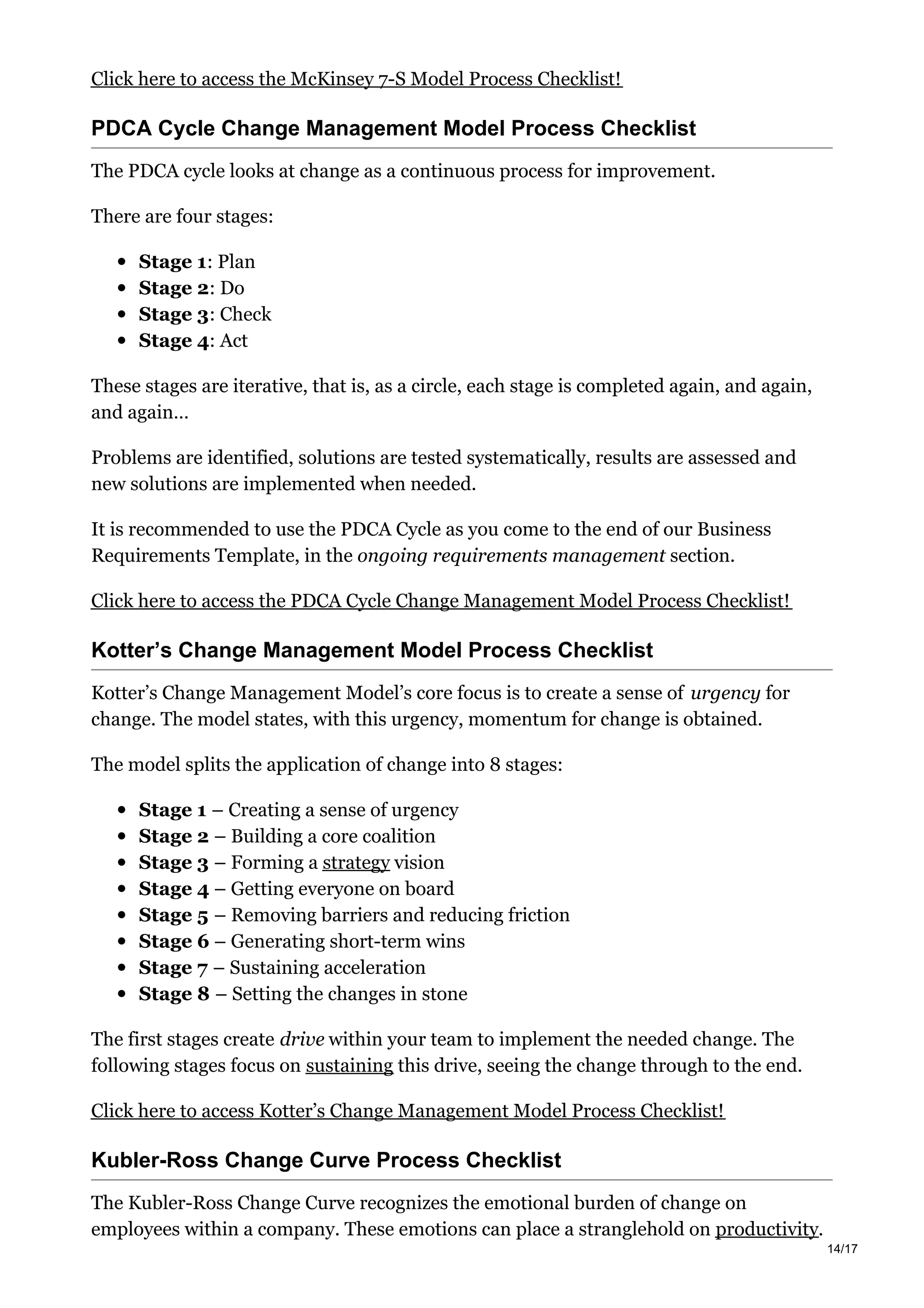 Click here to access the McKinsey 7-S Model Process Checklist!
PDCA Cycle Change Management Model Process Checklist
The PDCA cycle looks at change as a continuous process for improvement.
There are four stages:
Stage 1: Plan
Stage 2: Do
Stage 3: Check
Stage 4: Act
These stages are iterative, that is, as a circle, each stage is completed again, and again,
and again…
Problems are identified, solutions are tested systematically, results are assessed and
new solutions are implemented when needed.
It is recommended to use the PDCA Cycle as you come to the end of our Business
Requirements Template, in the ongoing requirements management section.
Click here to access the PDCA Cycle Change Management Model Process Checklist!
Kotter’s Change Management Model Process Checklist
Kotter’s Change Management Model’s core focus is to create a sense of urgency for
change. The model states, with this urgency, momentum for change is obtained.
The model splits the application of change into 8 stages:
Stage 1 – Creating a sense of urgency
Stage 2 – Building a core coalition
Stage 3 – Forming a strategy vision
Stage 4 – Getting everyone on board
Stage 5 – Removing barriers and reducing friction
Stage 6 – Generating short-term wins
Stage 7 – Sustaining acceleration
Stage 8 – Setting the changes in stone
The first stages create drive within your team to implement the needed change. The
following stages focus on sustaining this drive, seeing the change through to the end.
Click here to access Kotter’s Change Management Model Process Checklist!
Kubler-Ross Change Curve Process Checklist
The Kubler-Ross Change Curve recognizes the emotional burden of change on
employees within a company. These emotions can place a stranglehold on productivity.
14/17
 