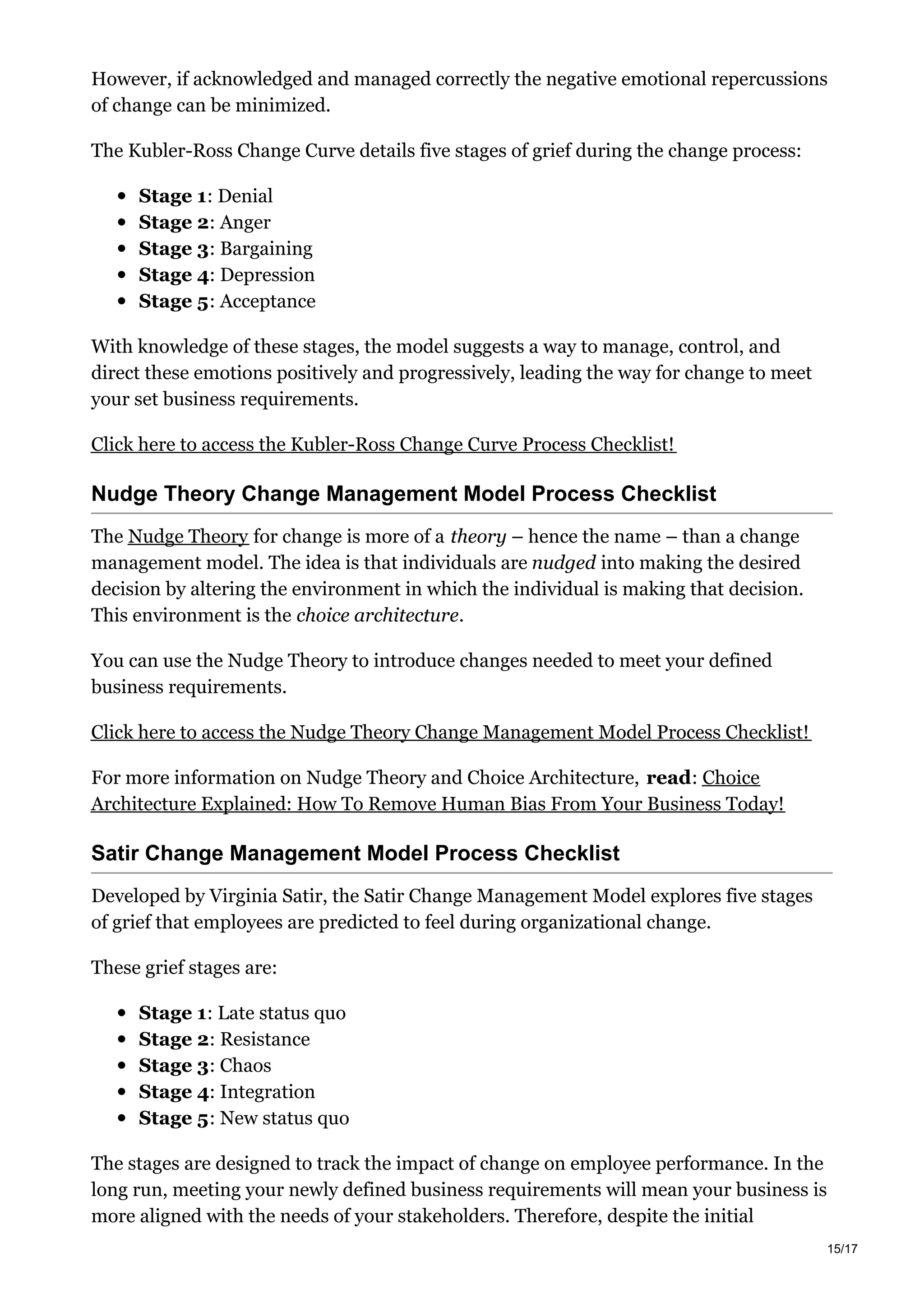 However, if acknowledged and managed correctly the negative emotional repercussions
of change can be minimized.
The Kubler-Ross Change Curve details five stages of grief during the change process:
Stage 1: Denial
Stage 2: Anger
Stage 3: Bargaining
Stage 4: Depression
Stage 5: Acceptance
With knowledge of these stages, the model suggests a way to manage, control, and
direct these emotions positively and progressively, leading the way for change to meet
your set business requirements.
Click here to access the Kubler-Ross Change Curve Process Checklist!
Nudge Theory Change Management Model Process Checklist
The Nudge Theory for change is more of a theory – hence the name – than a change
management model. The idea is that individuals are nudged into making the desired
decision by altering the environment in which the individual is making that decision.
This environment is the choice architecture.
You can use the Nudge Theory to introduce changes needed to meet your defined
business requirements.
Click here to access the Nudge Theory Change Management Model Process Checklist!
For more information on Nudge Theory and Choice Architecture, read: Choice
Architecture Explained: How To Remove Human Bias From Your Business Today!
Satir Change Management Model Process Checklist
Developed by Virginia Satir, the Satir Change Management Model explores five stages
of grief that employees are predicted to feel during organizational change.
These grief stages are:
Stage 1: Late status quo
Stage 2: Resistance
Stage 3: Chaos
Stage 4: Integration
Stage 5: New status quo
The stages are designed to track the impact of change on employee performance. In the
long run, meeting your newly defined business requirements will mean your business is
more aligned with the needs of your stakeholders. Therefore, despite the initial
15/17
 
