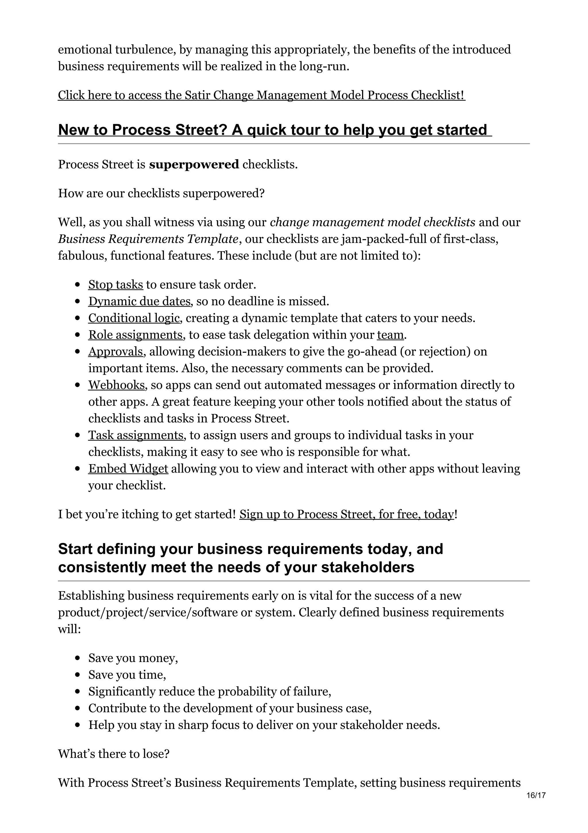 emotional turbulence, by managing this appropriately, the benefits of the introduced
business requirements will be realized in the long-run.
Click here to access the Satir Change Management Model Process Checklist!
New to Process Street? A quick tour to help you get started
Process Street is superpowered checklists.
How are our checklists superpowered?
Well, as you shall witness via using our change management model checklists and our
Business Requirements Template, our checklists are jam-packed-full of first-class,
fabulous, functional features. These include (but are not limited to):
Stop tasks to ensure task order.
Dynamic due dates, so no deadline is missed.
Conditional logic, creating a dynamic template that caters to your needs.
Role assignments, to ease task delegation within your team.
Approvals, allowing decision-makers to give the go-ahead (or rejection) on
important items. Also, the necessary comments can be provided.
Webhooks, so apps can send out automated messages or information directly to
other apps. A great feature keeping your other tools notified about the status of
checklists and tasks in Process Street.
Task assignments, to assign users and groups to individual tasks in your
checklists, making it easy to see who is responsible for what.
Embed Widget allowing you to view and interact with other apps without leaving
your checklist.
I bet you’re itching to get started! Sign up to Process Street, for free, today!
Start defining your business requirements today, and
consistently meet the needs of your stakeholders
Establishing business requirements early on is vital for the success of a new
product/project/service/software or system. Clearly defined business requirements
will:
Save you money,
Save you time,
Significantly reduce the probability of failure,
Contribute to the development of your business case,
Help you stay in sharp focus to deliver on your stakeholder needs.
What’s there to lose?
With Process Street’s Business Requirements Template, setting business requirements
16/17
 