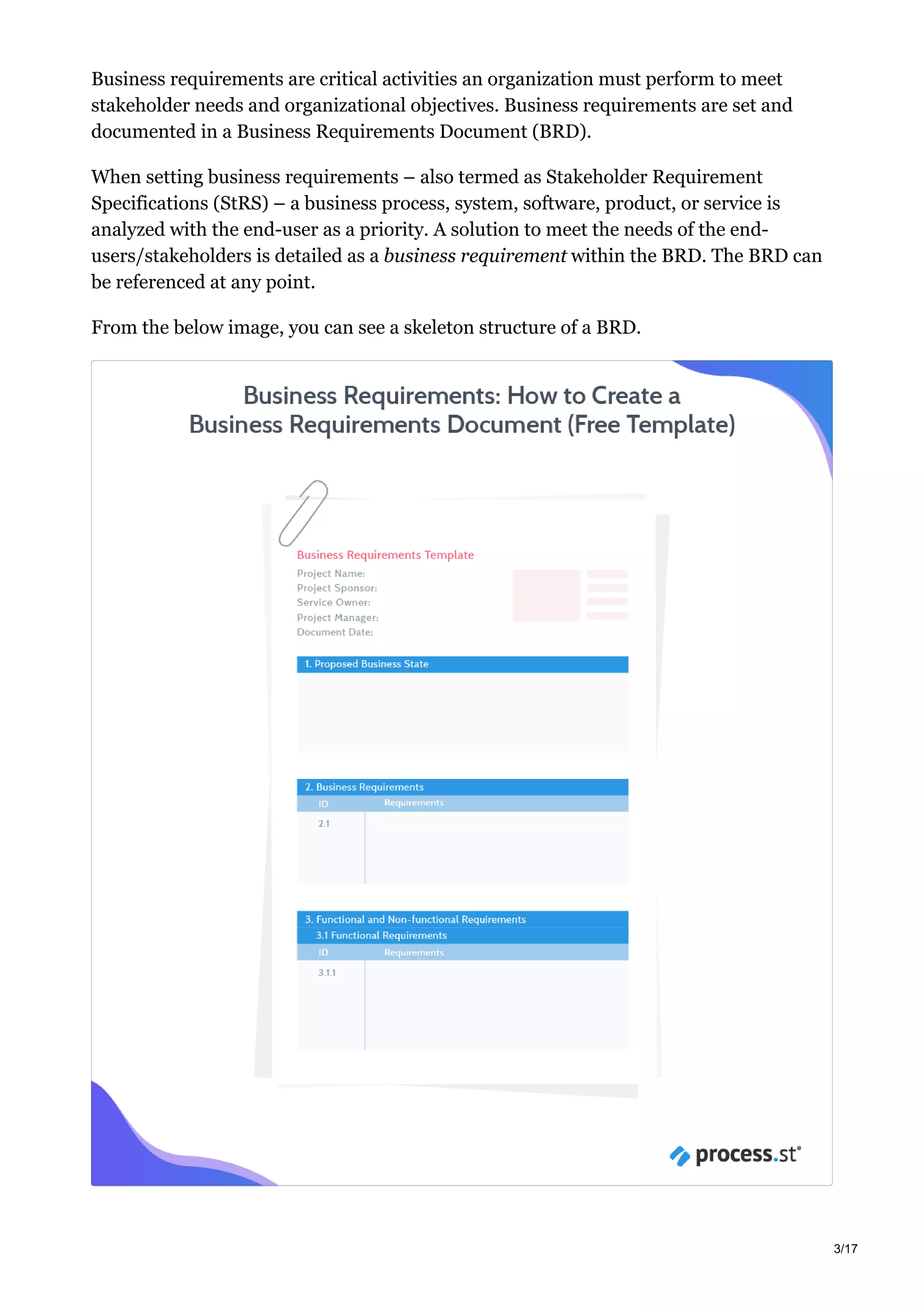 Business requirements are critical activities an organization must perform to meet
stakeholder needs and organizational objectives. Business requirements are set and
documented in a Business Requirements Document (BRD).
When setting business requirements – also termed as Stakeholder Requirement
Specifications (StRS) – a business process, system, software, product, or service is
analyzed with the end-user as a priority. A solution to meet the needs of the end-
users/stakeholders is detailed as a business requirement within the BRD. The BRD can
be referenced at any point.
From the below image, you can see a skeleton structure of a BRD.
3/17
 