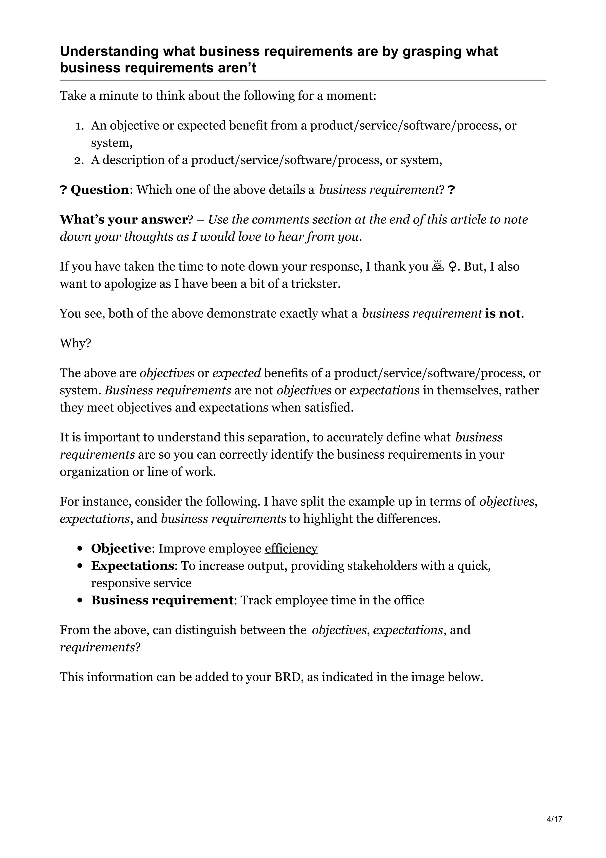 Understanding what business requirements are by grasping what
business requirements aren’t
Take a minute to think about the following for a moment:
1. An objective or expected benefit from a product/service/software/process, or
system,
2. A description of a product/service/software/process, or system,
❓ Question: Which one of the above details a business requirement? ❓
What’s your answer? – Use the comments section at the end of this article to note
down your thoughts as I would love to hear from you.
If you have taken the time to note down your response, I thank you ​♀️. But, I also
want to apologize as I have been a bit of a trickster.
You see, both of the above demonstrate exactly what a business requirement is not.
Why?
The above are objectives or expected benefits of a product/service/software/process, or
system. Business requirements are not objectives or expectations in themselves, rather
they meet objectives and expectations when satisfied.
It is important to understand this separation, to accurately define what business
requirements are so you can correctly identify the business requirements in your
organization or line of work.
For instance, consider the following. I have split the example up in terms of objectives,
expectations, and business requirements to highlight the differences.
Objective: Improve employee efficiency
Expectations: To increase output, providing stakeholders with a quick,
responsive service
Business requirement: Track employee time in the office
From the above, can distinguish between the objectives, expectations, and
requirements?
This information can be added to your BRD, as indicated in the image below.
4/17
 