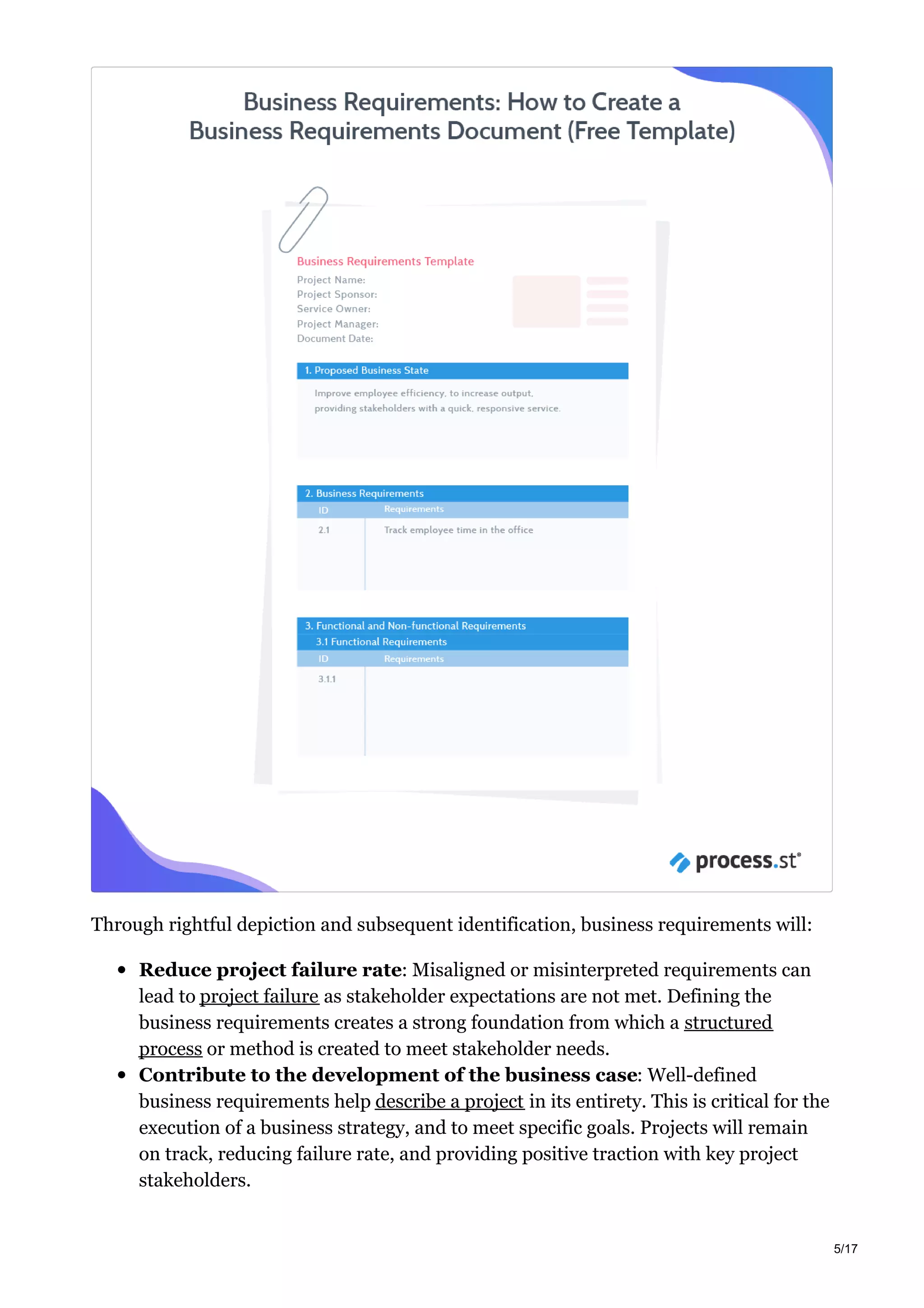 Through rightful depiction and subsequent identification, business requirements will:
Reduce project failure rate: Misaligned or misinterpreted requirements can
lead to project failure as stakeholder expectations are not met. Defining the
business requirements creates a strong foundation from which a structured
process or method is created to meet stakeholder needs.
Contribute to the development of the business case: Well-defined
business requirements help describe a project in its entirety. This is critical for the
execution of a business strategy, and to meet specific goals. Projects will remain
on track, reducing failure rate, and providing positive traction with key project
stakeholders.
5/17
 