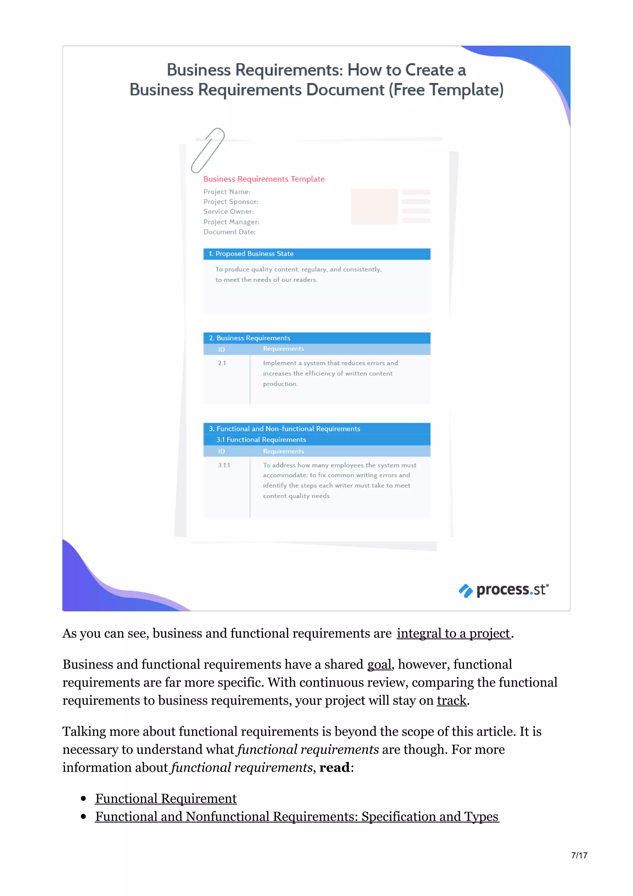 As you can see, business and functional requirements are integral to a project.
Business and functional requirements have a shared goal, however, functional
requirements are far more specific. With continuous review, comparing the functional
requirements to business requirements, your project will stay on track.
Talking more about functional requirements is beyond the scope of this article. It is
necessary to understand what functional requirements are though. For more
information about functional requirements, read:
Functional Requirement
Functional and Nonfunctional Requirements: Specification and Types
7/17
 