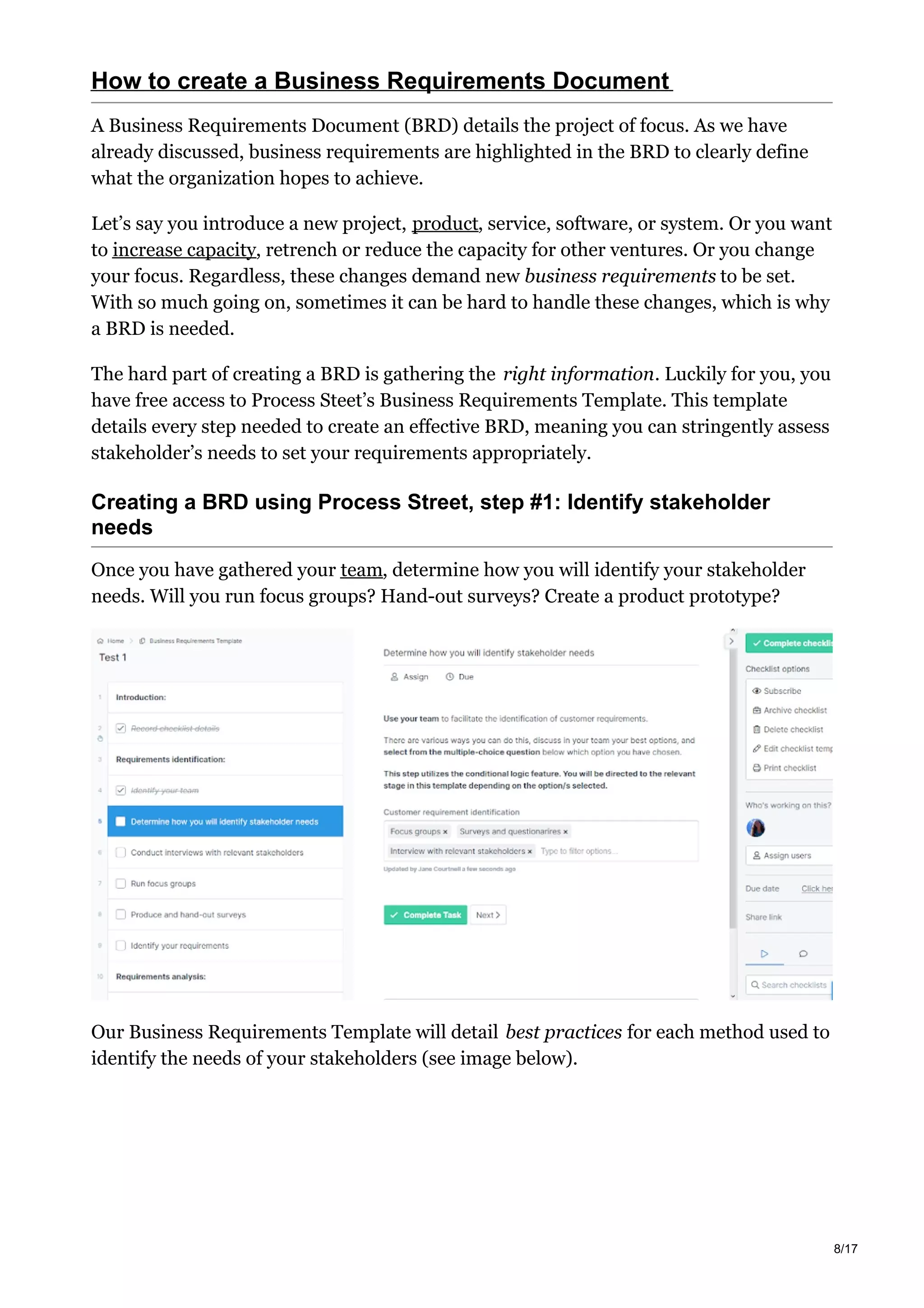 How to create a Business Requirements Document
A Business Requirements Document (BRD) details the project of focus. As we have
already discussed, business requirements are highlighted in the BRD to clearly define
what the organization hopes to achieve.
Let’s say you introduce a new project, product, service, software, or system. Or you want
to increase capacity, retrench or reduce the capacity for other ventures. Or you change
your focus. Regardless, these changes demand new business requirements to be set.
With so much going on, sometimes it can be hard to handle these changes, which is why
a BRD is needed.
The hard part of creating a BRD is gathering the right information. Luckily for you, you
have free access to Process Steet’s Business Requirements Template. This template
details every step needed to create an effective BRD, meaning you can stringently assess
stakeholder’s needs to set your requirements appropriately.
Creating a BRD using Process Street, step #1: Identify stakeholder
needs
Once you have gathered your team, determine how you will identify your stakeholder
needs. Will you run focus groups? Hand-out surveys? Create a product prototype?
Our Business Requirements Template will detail best practices for each method used to
identify the needs of your stakeholders (see image below).
8/17
 