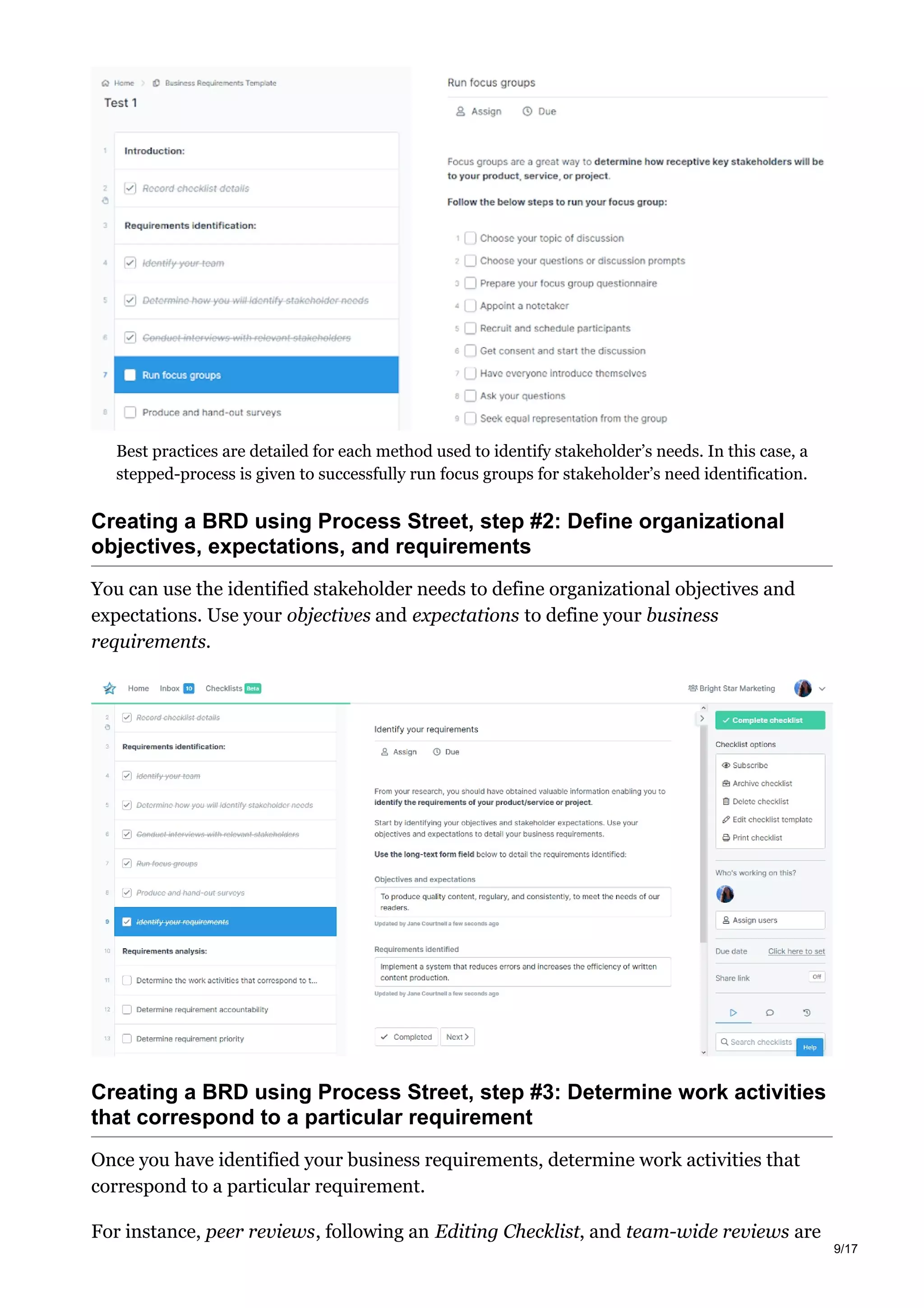 Best practices are detailed for each method used to identify stakeholder’s needs. In this case, a
stepped-process is given to successfully run focus groups for stakeholder’s need identification.
Creating a BRD using Process Street, step #2: Define organizational
objectives, expectations, and requirements
You can use the identified stakeholder needs to define organizational objectives and
expectations. Use your objectives and expectations to define your business
requirements.
Creating a BRD using Process Street, step #3: Determine work activities
that correspond to a particular requirement
Once you have identified your business requirements, determine work activities that
correspond to a particular requirement.
For instance, peer reviews, following an Editing Checklist, and team-wide reviews are
9/17
 