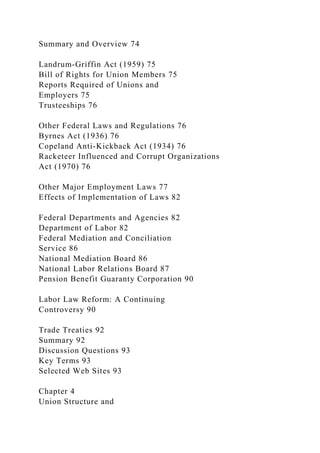 Summary and Overview 74
Landrum-Griffin Act (1959) 75
Bill of Rights for Union Members 75
Reports Required of Unions and
Employers 75
Trusteeships 76
Other Federal Laws and Regulations 76
Byrnes Act (1936) 76
Copeland Anti-Kickback Act (1934) 76
Racketeer Influenced and Corrupt Organizations
Act (1970) 76
Other Major Employment Laws 77
Effects of Implementation of Laws 82
Federal Departments and Agencies 82
Department of Labor 82
Federal Mediation and Conciliation
Service 86
National Mediation Board 86
National Labor Relations Board 87
Pension Benefit Guaranty Corporation 90
Labor Law Reform: A Continuing
Controversy 90
Trade Treaties 92
Summary 92
Discussion Questions 93
Key Terms 93
Selected Web Sites 93
Chapter 4
Union Structure and
 