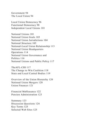 Government 94
The Local Union 94
Local Union Democracy 96
Functional Democracy 98
Independent Local Unions 101
National Unions 101
National Union Goals 103
National Union Jurisdictions 104
National Structure 105
National-Local Union Relationship 113
National Union Headquarters
Operations 114
National Union Governance and
Politics 116
National Unions and Public Policy 117
TheAFL-CIO 117
The Change to Win Coalition 118
State and Local Central Bodies 119
Overview of the Union Hierarchy 120
National Union Mergers 120
Union Finances 121
Financial Malfeasance 122
Pension Administration 123
Summary 123
Discussion Questions 124
Key Terms 125
Selected Web Sites 125
 