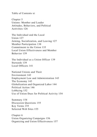 Table of Contents xi
Chapter 5
Unions: Member and Leader
Attitudes, Behaviors, and Political
Activities 126
The Individual and the Local
Union 127
Joining, Socialization, and Leaving 127
Member Participation 130
Commitment to the Union 135
Local Union Effectiveness and Member
Behavior 139
The Individual as a Union Officer 139
Stewards 139
Local Officers 141
National Unions and Their
Environment 142
Employment Law and Administration 143
The Economy 143
Globalization and Organized Labor 144
Political Action 146
Lobbying 152
Use of Union Dues for Political Activity 154
Summary 154
Discussion Questions 155
Key Terms 155
Selected Web Sites 155
Chapter 6
Union Organizing Campaigns 156
Organizing and Union Effectiveness 157
 
