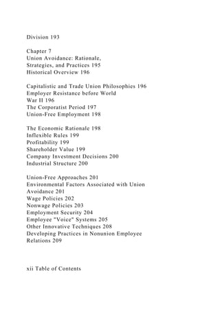 Division 193
Chapter 7
Union Avoidance: Rationale,
Strategies, and Practices 195
Historical Overview 196
Capitalistic and Trade Union Philosophies 196
Employer Resistance before World
War II 196
The Corporatist Period 197
Union-Free Employment 198
The Economic Rationale 198
Inflexible Rules 199
Profitability 199
Shareholder Value 199
Company Investment Decisions 200
Industrial Structure 200
Union-Free Approaches 201
Environmental Factors Associated with Union
Avoidance 201
Wage Policies 202
Nonwage Policies 203
Employment Security 204
Employee "Voice" Systems 205
Other Innovative Techniques 208
Developing Practices in Nonunion Employee
Relations 209
xii Table of Contents
 