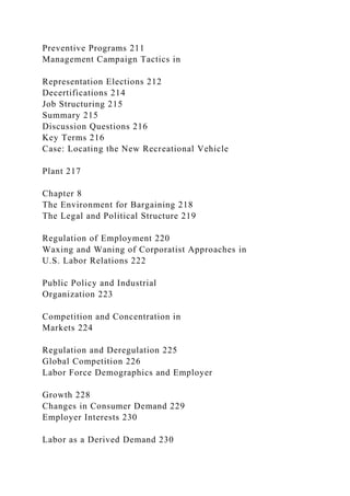 Preventive Programs 211
Management Campaign Tactics in
Representation Elections 212
Decertifications 214
Job Structuring 215
Summary 215
Discussion Questions 216
Key Terms 216
Case: Locating the New Recreational Vehicle
Plant 217
Chapter 8
The Environment for Bargaining 218
The Legal and Political Structure 219
Regulation of Employment 220
Waxing and Waning of Corporatist Approaches in
U.S. Labor Relations 222
Public Policy and Industrial
Organization 223
Competition and Concentration in
Markets 224
Regulation and Deregulation 225
Global Competition 226
Labor Force Demographics and Employer
Growth 228
Changes in Consumer Demand 229
Employer Interests 230
Labor as a Derived Demand 230
 