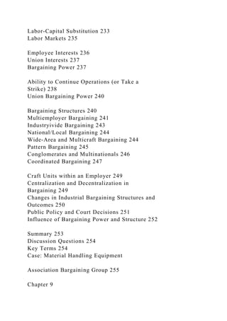 Labor-Capital Substitution 233
Labor Markets 235
Employee Interests 236
Union Interests 237
Bargaining Power 237
Ability to Continue Operations (or Take a
Strike) 238
Union Bargaining Power 240
Bargaining Structures 240
Multiemployer Bargaining 241
Industryivide Bargaining 243
National/Local Bargaining 244
Wide-Area and Multicraft Bargaining 244
Pattern Bargaining 245
Conglomerates and Multinationals 246
Coordinated Bargaining 247
Craft Units within an Employer 249
Centralization and Decentralization in
Bargaining 249
Changes in Industrial Bargaining Structures and
Outcomes 250
Public Policy and Court Decisions 251
Influence of Bargaining Power and Structure 252
Summary 253
Discussion Questions 254
Key Terms 254
Case: Material Handling Equipment
Association Bargaining Group 255
Chapter 9
 