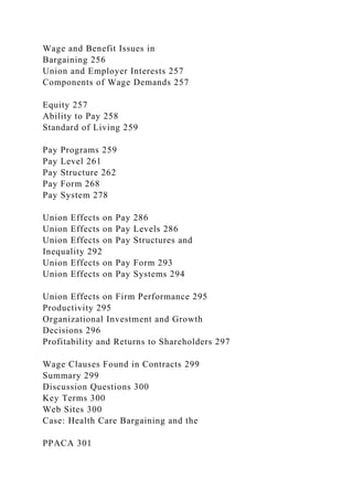 Wage and Benefit Issues in
Bargaining 256
Union and Employer Interests 257
Components of Wage Demands 257
Equity 257
Ability to Pay 258
Standard of Living 259
Pay Programs 259
Pay Level 261
Pay Structure 262
Pay Form 268
Pay System 278
Union Effects on Pay 286
Union Effects on Pay Levels 286
Union Effects on Pay Structures and
Inequality 292
Union Effects on Pay Form 293
Union Effects on Pay Systems 294
Union Effects on Firm Performance 295
Productivity 295
Organizational Investment and Growth
Decisions 296
Profitability and Returns to Shareholders 297
Wage Clauses Found in Contracts 299
Summary 299
Discussion Questions 300
Key Terms 300
Web Sites 300
Case: Health Care Bargaining and the
PPACA 301
 