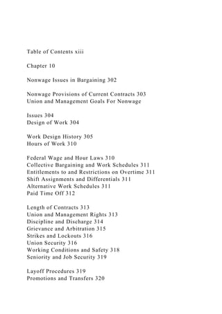 Table of Contents xiii
Chapter 10
Nonwage Issues in Bargaining 302
Nonwage Provisions of Current Contracts 303
Union and Management Goals For Nonwage
Issues 304
Design of Work 304
Work Design History 305
Hours of Work 310
Federal Wage and Hour Laws 310
Collective Bargaining and Work Schedules 311
Entitlements to and Restrictions on Overtime 311
Shift Assignments and Differentials 311
Alternative Work Schedules 311
Paid Time Off 312
Length of Contracts 313
Union and Management Rights 313
Discipline and Discharge 314
Grievance and Arbitration 315
Strikes and Lockouts 316
Union Security 316
Working Conditions and Safety 318
Seniority and Job Security 319
Layoff Procedures 319
Promotions and Transfers 320
 
