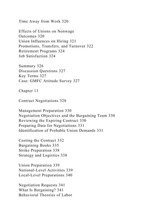 Time Away from Work 320
Effects of Unions on Nonwage
Outcomes 320
Union Influences on Hiring 321
Promotions, Transfers, and Turnover 322
Retirement Programs 324
Job Satisfaction 324
Summary 326
Discussion Questions 327
Key Terms 327
Case: GMFC Attitude Survey 327
Chapter 11
Contract Negotiations 328
Management Preparation 330
Negotiation Objectives and the Bargaining Team 330
Reviewing the Expiring Contract 330
Preparing Data for Negotiations 331
Identification of Probable Union Demands 331
Costing the Contract 332
Bargaining Books 335
Strike Preparation 338
Strategy and Logistics 338
Union Preparation 339
National-Level Activities 339
Local-Level Preparations 340
Negotiation Requests 341
What Is Bargaining? 341
Behavioral Theories of Labor
 