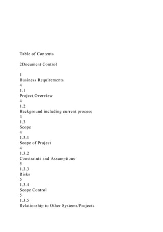 Table of Contents
2Document Control
1
Business Requirements
4
1.1
Project Overview
4
1.2
Background including current process
4
1.3
Scope
4
1.3.1
Scope of Project
4
1.3.2
Constraints and Assumptions
5
1.3.3
Risks
5
1.3.4
Scope Control
5
1.3.5
Relationship to Other Systems/Projects
 