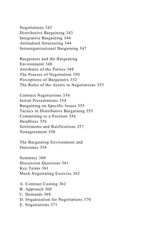 Negotiations 343
Distributive Bargaining 343
Integrative Bargaining 344
Attitudinal Structuring 344
Intraorganizational Bargaining 347
Bargainers and the Bargaining
Environment 348
Attributes of the Parties 348
The Process of Negotiation 350
Perceptions of Bargainers 352
The Roles of the Actors in Negotiations 353
Contract Negotiations 354
Initial Presentations 354
Bargaining on Specific Issues 355
Tactics in Distributive Bargaining 355
Committing to a Position 356
Deadlines 356
Settlements and Ratifications 357
Nonagreement 358
The Bargaining Environment and
Outcomes 358
Summary 360
Discussion Questions 361
Key Terms 361
Mock Negotiating Exercise 362
A. Contract Costing 362
B. Approach 368
C. Demands 368
D. Organization for Negotiations 370
E. Negotiations 371
 