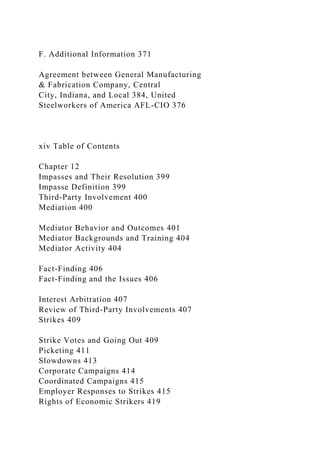 F. Additional Information 371
Agreement between General Manufacturing
& Fabrication Company, Central
City, Indiana, and Local 384, United
Steelworkers of America AFL-CIO 376
xiv Table of Contents
Chapter 12
Impasses and Their Resolution 399
Impasse Definition 399
Third-Party Involvement 400
Mediation 400
Mediator Behavior and Outcomes 401
Mediator Backgrounds and Training 404
Mediator Activity 404
Fact-Finding 406
Fact-Finding and the Issues 406
Interest Arbitration 407
Review of Third-Party Involvements 407
Strikes 409
Strike Votes and Going Out 409
Picketing 411
Slowdowns 413
Corporate Campaigns 414
Coordinated Campaigns 415
Employer Responses to Strikes 415
Rights of Economic Strikers 419
 
