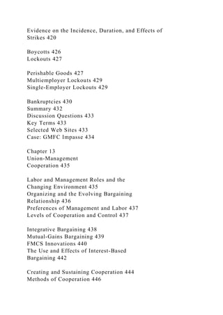 Evidence on the Incidence, Duration, and Effects of
Strikes 420
Boycotts 426
Lockouts 427
Perishable Goods 427
Multiemployer Lockouts 429
Single-Employer Lockouts 429
Bankruptcies 430
Summary 432
Discussion Questions 433
Key Terms 433
Selected Web Sites 433
Case: GMFC Impasse 434
Chapter 13
Union-Management
Cooperation 435
Labor and Management Roles and the
Changing Environment 435
Organizing and the Evolving Bargaining
Relationship 436
Preferences of Management and Labor 437
Levels of Cooperation and Control 437
Integrative Bargaining 438
Mutual-Gains Bargaining 439
FMCS Innovations 440
The Use and Effects of Interest-Based
Bargaining 442
Creating and Sustaining Cooperation 444
Methods of Cooperation 446
 