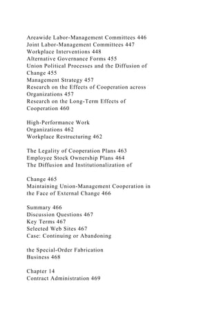 Areawide Labor-Management Committees 446
Joint Labor-Management Committees 447
Workplace Interventions 448
Alternative Governance Forms 455
Union Political Processes and the Diffusion of
Change 455
Management Strategy 457
Research on the Effects of Cooperation across
Organizations 457
Research on the Long-Term Effects of
Cooperation 460
High-Performance Work
Organizations 462
Workplace Restructuring 462
The Legality of Cooperation Plans 463
Employee Stock Ownership Plans 464
The Diffusion and Institutionalization of
Change 465
Maintaining Union-Management Cooperation in
the Face of External Change 466
Summary 466
Discussion Questions 467
Key Terms 467
Selected Web Sites 467
Case: Continuing or Abandoning
the Special-Order Fabrication
Business 468
Chapter 14
Contract Administration 469
 