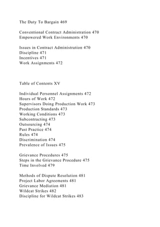 The Duty To Bargain 469
Conventional Contract Administration 470
Empowered Work Environments 470
Issues in Contract Administration 470
Discipline 471
Incentives 471
Work Assignments 472
Table of Contents XV
Individual Personnel Assignments 472
Hours of Work 472
Supervisors Doing Production Work 473
Production Standards 473
Working Conditions 473
Subcontracting 473
Outsourcing 474
Past Practice 474
Rules 474
Discrimination 474
Prevalence of Issues 475
Grievance Procedures 475
Steps in the Grievance Procedure 475
Time Involved 479
Methods of Dispute Resolution 481
Project Labor Agreements 481
Grievance Mediation 481
Wildcat Strikes 482
Discipline for Wildcat Strikes 483
 