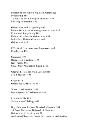 Employee and Union Rights in Grievance
Processing 484
To What Is the Employee Entitled? 484
Fair Representation 485
Grievances and Bargaining 487
Union Responses to Management Action 487
Fractional Bargaining 488
Union Initiatives in Grievances 489
Individual Union Members and
Grievances 490
Effects of Grievances on Employers and
Employees 493
Summary 495
Discussion Questions 496
Key Terms 496
Case: New Production Equipment:
Greater Efficiency with Less Effort
or a Speedup? 496
Chapter 15
Grievance Arbitration 498
What Is Arbitration? 498
Development of Arbitration 499
Lincoln Mills 499
Steehuorkers' Trilogy 499
Boys Markets Relaxes Norris-LaGuardia 501
14 Perm Plaza and Deferral of Statutory
Grievances to Arbitration 501
Additional Supreme Court Decisions on Arbitration
 