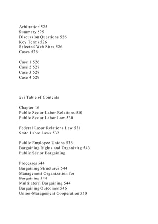 Arbitration 525
Summary 525
Discussion Questions 526
Key Terms 526
Selected Web Sites 526
Cases 526
Case 1 526
Case 2 527
Case 3 528
Case 4 529
xvi Table of Contents
Chapter 16
Public Sector Labor Relations 530
Public Sector Labor Law 530
Federal Labor Relations Law 531
State Labor Laws 532
Public Employee Unions 536
Bargaining Rights and Organizing 543
Public Sector Bargaining
Processes 544
Bargaining Structures 544
Management Organization for
Bargaining 544
Multilateral Bargaining 544
Bargaining Outcomes 546
Union-Management Cooperation 550
 