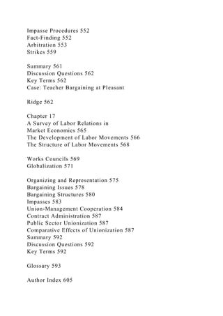 Impasse Procedures 552
Fact-Finding 552
Arbitration 553
Strikes 559
Summary 561
Discussion Questions 562
Key Terms 562
Case: Teacher Bargaining at Pleasant
Ridge 562
Chapter 17
A Survey of Labor Relations in
Market Economies 565
The Development of Labor Movements 566
The Structure of Labor Movements 568
Works Councils 569
Globalization 571
Organizing and Representation 575
Bargaining Issues 578
Bargaining Structures 580
Impasses 583
Union-Management Cooperation 584
Contract Administration 587
Public Sector Unionization 587
Comparative Effects of Unionization 587
Summary 592
Discussion Questions 592
Key Terms 592
Glossary 593
Author Index 605
 