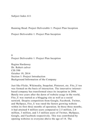 Subject Index 611
Running Head: Project Deliverable 1: Project Plan Inception
Project Deliverable 1: Project Plan Inception
8
Project Deliverable 1: Project Plan Inception
Regina Hardaway
Dr. Robert culver
CIS 590
October 19, 2014
Section 1: Project Introduction
Background Information of the Company
Just like Flickr, Wikimedia, Snapchat, Pinterest, etc. Fitz_U too
was formed on the basis of interaction. The innovative internet-
based company has transformed since its inception in 2006.
Barely two years after the dawn of website usage in the world,
Fitz_U was started as a blogging site as well as a social
network. Despite competition from Google, Facebook, Twitter,
and MySpace, Fitz_U was rated the fastest growing website
within its first three months of operation. In those three months,
it had attained 4 million users compared to 2.5 million, 2.8
million, 3 million, and 3.5 million users of Twitter, MySpace,
Google, and Facebook respectively. This was contributed by
opening websites to everyone above the age of 14. The
 