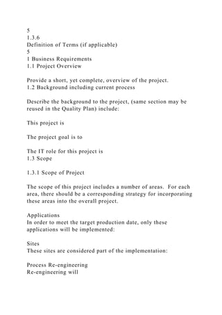 5
1.3.6
Definition of Terms (if applicable)
5
1 Business Requirements
1.1 Project Overview
Provide a short, yet complete, overview of the project.
1.2 Background including current process
Describe the background to the project, (same section may be
reused in the Quality Plan) include:
This project is
The project goal is to
The IT role for this project is
1.3 Scope
1.3.1 Scope of Project
The scope of this project includes a number of areas. For each
area, there should be a corresponding strategy for incorporating
these areas into the overall project.
Applications
In order to meet the target production date, only these
applications will be implemented:
Sites
These sites are considered part of the implementation:
Process Re-engineering
Re-engineering will
 