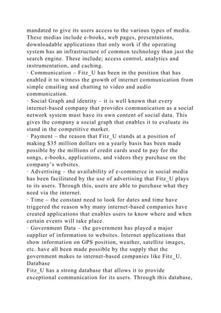 mandated to give its users access to the various types of media.
These medias include e-books, web pages, presentations,
downloadable applications that only work if the operating
system has an infrastructure of common technology than just the
search engine. These include; access control, analytics and
instrumentation, and caching.
· Communication – Fitz_U has been in the position that has
enabled it to witness the growth of internet communication from
simple emailing and chatting to video and audio
communication.
· Social Graph and identity – it is well known that every
internet-based company that provides communication as a social
network system must have its own content of social data. This
gives the company a social graph that enables it to evaluate its
stand in the competitive market.
· Payment – the reason that Fitz_U stands at a position of
making $35 million dollars on a yearly basis has been made
possible by the millions of credit cards used to pay for the
songs, e-books, applications, and videos they purchase on the
company’s websites.
· Advertising – the availability of e-commerce in social media
has been facilitated by the use of advertising that Fitz_U plays
to its users. Through this, users are able to purchase what they
need via the internet.
· Time – the constant need to look for dates and time have
triggered the reason why many internet-based companies have
created applications that enables users to know where and when
certain events will take place.
· Government Data – the government has played a major
supplier of information to websites. Internet applications that
show information on GPS position, weather, satellite images,
etc. have all been made possible by the supply that the
government makes to internet-based companies like Fitz_U.
Database
Fitz_U has a strong database that allows it to provide
exceptional communication for its users. Through this database,
 