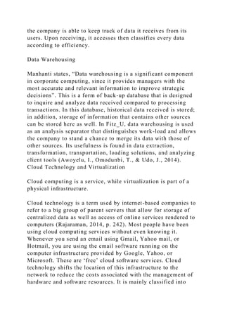 the company is able to keep track of data it receives from its
users. Upon receiving, it accesses then classifies every data
according to efficiency.
Data Warehousing
Manhanti states, “Data warehousing is a significant component
in corporate computing, since it provides managers with the
most accurate and relevant information to improve strategic
decisions”. This is a form of back-up database that is designed
to inquire and analyze data received compared to processing
transactions. In this database, historical data received is stored;
in addition, storage of information that contains other sources
can be stored here as well. In Fitz_U, data warehousing is used
as an analysis separator that distinguishes work-load and allows
the company to stand a chance to merge its data with those of
other sources. Its usefulness is found in data extraction,
transformation, transportation, loading solutions, and analyzing
client tools (Awoyelu, I., Omodunbi, T., & Udo, J., 2014).
Cloud Technology and Virtualization
Cloud computing is a service, while virtualization is part of a
physical infrastructure.
Cloud technology is a term used by internet-based companies to
refer to a big group of parent servers that allow for storage of
centralized data as well as access of online services rendered to
computers (Rajaraman, 2014, p. 242). Most people have been
using cloud computing services without even knowing it.
Whenever you send an email using Gmail, Yahoo mail, or
Hotmail, you are using the email software running on the
computer infrastructure provided by Google, Yahoo, or
Microsoft. These are ‘free’ cloud software services. Cloud
technology shifts the location of this infrastructure to the
network to reduce the costs associated with the management of
hardware and software resources. It is mainly classified into
 