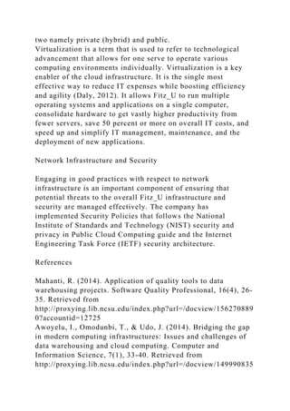 two namely private (hybrid) and public.
Virtualization is a term that is used to refer to technological
advancement that allows for one serve to operate various
computing environments individually. Virtualization is a key
enabler of the cloud infrastructure. It is the single most
effective way to reduce IT expenses while boosting efficiency
and agility (Daly, 2012). It allows Fitz_U to run multiple
operating systems and applications on a single computer,
consolidate hardware to get vastly higher productivity from
fewer servers, save 50 percent or more on overall IT costs, and
speed up and simplify IT management, maintenance, and the
deployment of new applications.
Network Infrastructure and Security
Engaging in good practices with respect to network
infrastructure is an important component of ensuring that
potential threats to the overall Fitz_U infrastructure and
security are managed effectively. The company has
implemented Security Policies that follows the National
Institute of Standards and Technology (NIST) security and
privacy in Public Cloud Computing guide and the Internet
Engineering Task Force (IETF) security architecture.
References
Mahanti, R. (2014). Application of quality tools to data
warehousing projects. Software Quality Professional, 16(4), 26-
35. Retrieved from
http://proxying.lib.ncsu.edu/index.php?url=/docview/156270889
0?accountid=12725
Awoyelu, I., Omodunbi, T., & Udo, J. (2014). Bridging the gap
in modern computing infrastructures: Issues and challenges of
data warehousing and cloud computing. Computer and
Information Science, 7(1), 33-40. Retrieved from
http://proxying.lib.ncsu.edu/index.php?url=/docview/149990835
 