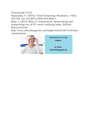 4?accountid=12725
Rajaraman, V. (2014). Cloud Computing. Resonance, 19(3),
242-258. doi:10.1007/s12045-014-0030-1
Daly, J. (2012) What is virtualization? demystifying and
categorizing one of IT’s most confusing terms. EdTech.
Retrieved from
http://www.edtechmagazine.com/higher/article/2012/10/what-
virtualization
 