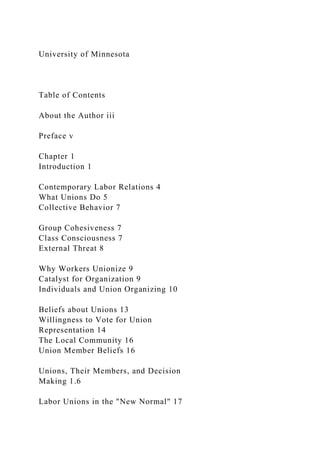 University of Minnesota
Table of Contents
About the Author iii
Preface v
Chapter 1
Introduction 1
Contemporary Labor Relations 4
What Unions Do 5
Collective Behavior 7
Group Cohesiveness 7
Class Consciousness 7
External Threat 8
Why Workers Unionize 9
Catalyst for Organization 9
Individuals and Union Organizing 10
Beliefs about Unions 13
Willingness to Vote for Union
Representation 14
The Local Community 16
Union Member Beliefs 16
Unions, Their Members, and Decision
Making 1.6
Labor Unions in the "New Normal" 17
 