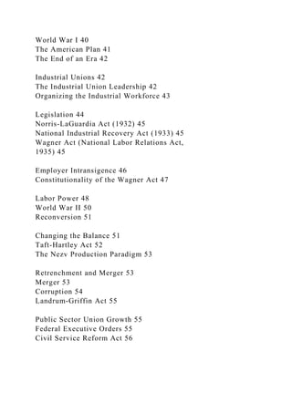 World War I 40
The American Plan 41
The End of an Era 42
Industrial Unions 42
The Industrial Union Leadership 42
Organizing the Industrial Workforce 43
Legislation 44
Norris-LaGuardia Act (1932) 45
National Industrial Recovery Act (1933) 45
Wagner Act (National Labor Relations Act,
1935) 45
Employer Intransigence 46
Constitutionality of the Wagner Act 47
Labor Power 48
World War II 50
Reconversion 51
Changing the Balance 51
Taft-Hartley Act 52
The Nezv Production Paradigm 53
Retrenchment and Merger 53
Merger 53
Corruption 54
Landrum-Griffin Act 55
Public Sector Union Growth 55
Federal Executive Orders 55
Civil Service Reform Act 56
 