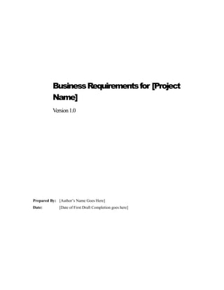 BusinessRequirementsfor [Project
Name]
Version1.0
Prepared By: [Author’s Name Goes Here]
Date: [Date of First Draft Completion goes here]
 