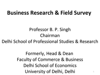 Business Research & Field Survey
Professor B. P. Singh
Chairman
Delhi School of Professional Studies & Research
Formerly, Head & Dean
Faculty of Commerce & Business
Delhi School of Economics
University of Delhi, Delhi

1

 