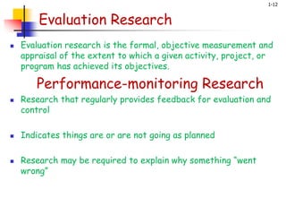 1-12
Evaluation Research
 Evaluation research is the formal, objective measurement and
appraisal of the extent to which a given activity, project, or
program has achieved its objectives.
Performance-monitoring Research
 Research that regularly provides feedback for evaluation and
control
 Indicates things are or are not going as planned
 Research may be required to explain why something “went
wrong”
 