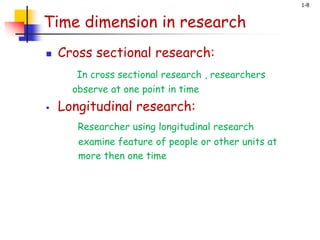 1-8
Time dimension in research
 Cross sectional research:
In cross sectional research , researchers
observe at one point in time
 Longitudinal research:
Researcher using longitudinal research
examine feature of people or other units at
more then one time
 