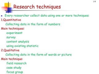 1-9
Research techniques
 Every researcher collect data using one or more techniques:
1.Quantitative
Collecting data in the form of numbers
Main techniques:
experiment
survey
content analysis
using existing statistic
2.Qualitative
Collecting data in the form of words or picture
Main technique:
field research
case study
focus group
 