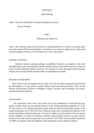 CHAPTER 2
Data Gathering
Table 1. shows the distribution of student-respondent per section.
Siovin's Formula
Table 1
Population and sample size
Table 1 shows that the selected year level have a total population 50, 41 whom were female and 9
were male students.Of the total population , 44 students were chosen as sample for the study using
stratified sampling. Of these, 47 were female and 11 were male student
Sampling of Technique
Stratified random sampling technique usingfishbowl method was adopted so that each
individual had an equal and idependent chance of being selected. Each student name was written on
a piece of paper and placed inside acomtainer. The container was then thoroughly shaken and slips
of paper were selected until the desired number of respondent was reached.
Description of Respondents
There were two sets of respondent for this study. First, the 44 student respondents who provided
the demographic as to age, gender, monthly family income and parental presence. These are the
business administration students of Philippine College of Science and Technology, the teacher-
respondent academic behavior.
Instrumentation
The instruments used in this study include the survey questionnaire to determine the age,
gender, monthly family income parental presence of the student-respondents (appendix C). Form
137 also known as the students permanent record which provided the grade point average of the
student-respondents for SY 2013-2014 and, a behavior rating scale to determine the behavior of the
student-respondents inside the classroom. To ensure its validity, it was presented to three (3) experts
for face validation. To ensure its reliability, cronbach's alpha reliability analysis was used. with the
30 items in the scale and an average inter item covariance of 0.372806, ascale reliability coefficient
of 0.9805 was obtained. Thus the reliability of the questionnaire used is deemed excellent.
 