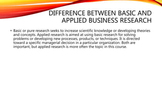 DIFFERENCE BETWEEN BASIC AND
APPLIED BUSINESS RESEARCH
• Basic or pure research seeks to increase scientific knowledge or developing theories
and concepts. Applied research is aimed at using basic research for solving
problems or developing new processes, products, or techniques. It is directed
toward a specific managerial decision in a particular organization. Both are
important, but applied research is more often the topic in this course.
 